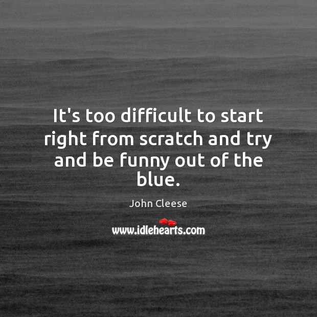 It’s too difficult to start right from scratch and try and be funny out of the blue. John Cleese Picture Quote