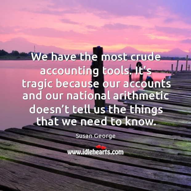 It’s tragic because our accounts and our national arithmetic doesn’t tell us the things that we need to know. Susan George Picture Quote