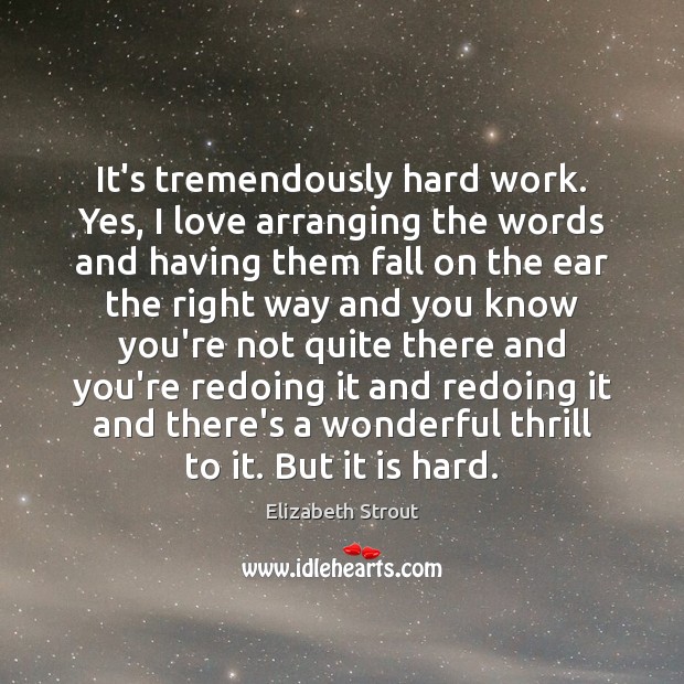 It’s tremendously hard work. Yes, I love arranging the words and having 