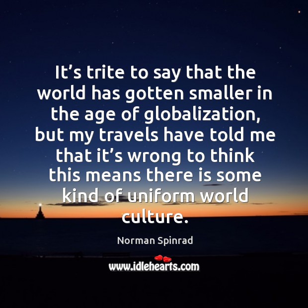 It’s trite to say that the world has gotten smaller in the age of globalization Norman Spinrad Picture Quote