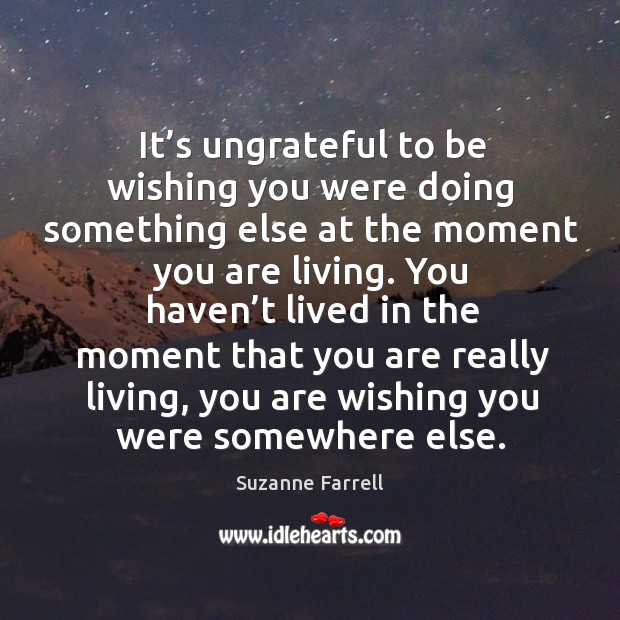 It’s ungrateful to be wishing you were doing something else at the moment you are living. Image