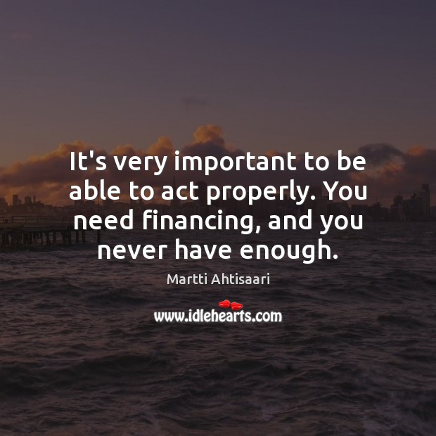 It’s very important to be able to act properly. You need financing, Martti Ahtisaari Picture Quote