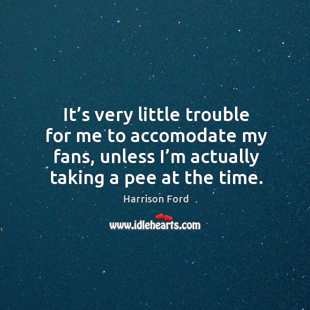 It’s very little trouble for me to accomodate my fans, unless I’m actually taking a pee at the time. Image