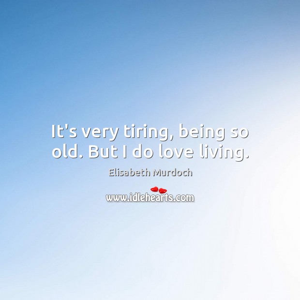 It’s very tiring, being so old. But I do love living. Image