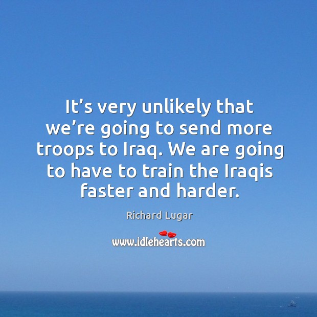 It’s very unlikely that we’re going to send more troops to iraq. We are going to have to train the iraqis faster and harder. Richard Lugar Picture Quote