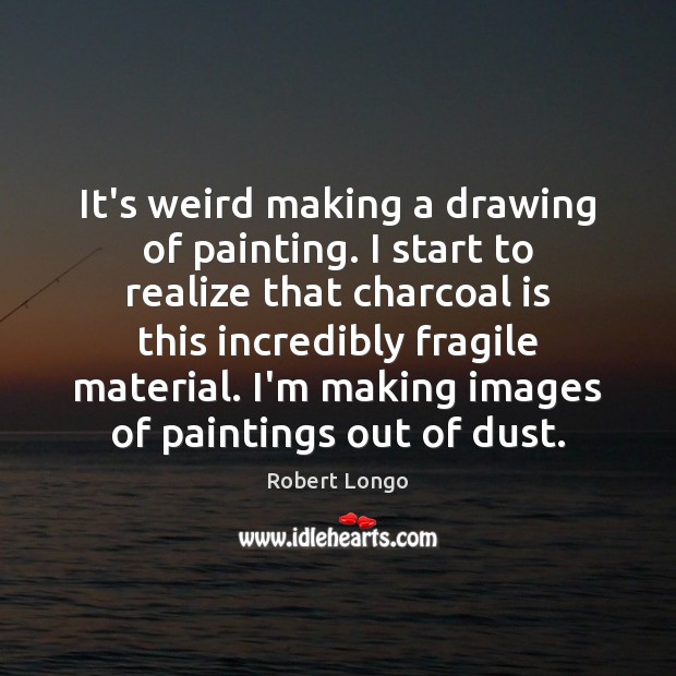 It’s weird making a drawing of painting. I start to realize that Robert Longo Picture Quote