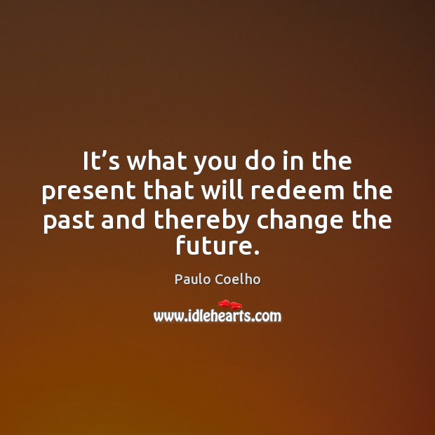 It’s what you do in the present that will redeem the past and thereby change the future. 