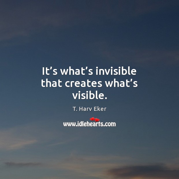 It’s what’s invisible that creates what’s visible. T. Harv Eker Picture Quote
