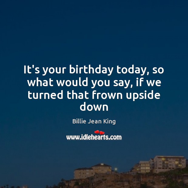 It’s your birthday today, so what would you say, if we turned that frown upside down Billie Jean King Picture Quote