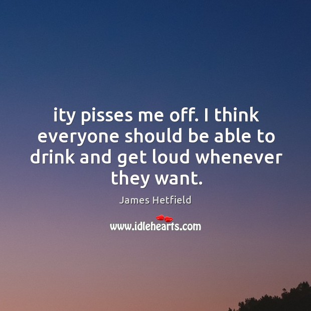 Ity pisses me off. I think everyone should be able to drink and get loud whenever they want. James Hetfield Picture Quote