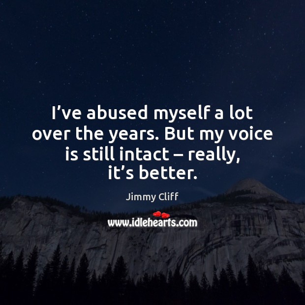 I’ve abused myself a lot over the years. But my voice 