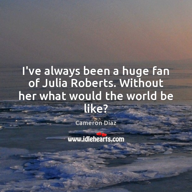 I’ve always been a huge fan of Julia Roberts. Without her what would the world be like? Cameron Diaz Picture Quote