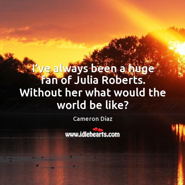 I’ve always been a huge fan of julia roberts. Without her what would the world be like? Cameron Diaz Picture Quote