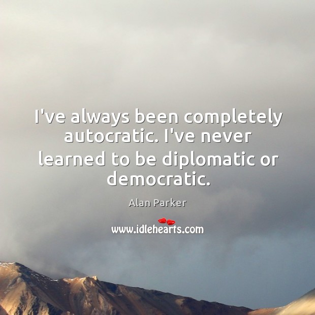 I’ve always been completely autocratic. I’ve never learned to be diplomatic or democratic. Alan Parker Picture Quote