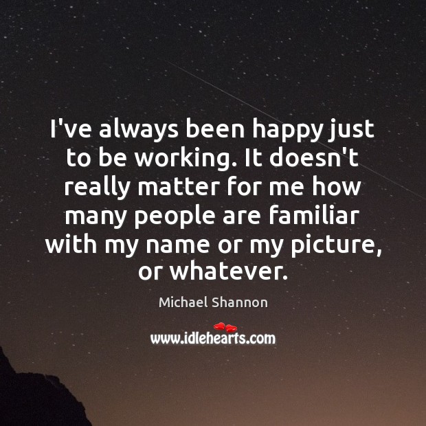 I’ve always been happy just to be working. It doesn’t really matter 