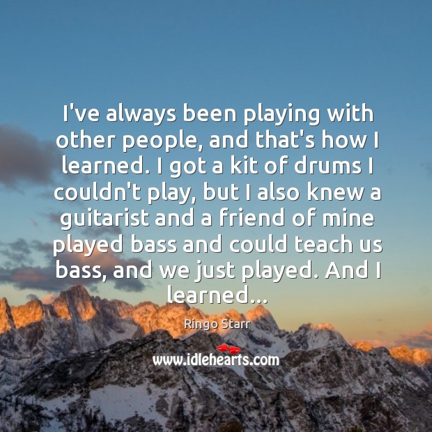 I’ve always been playing with other people, and that’s how I learned. Ringo Starr Picture Quote