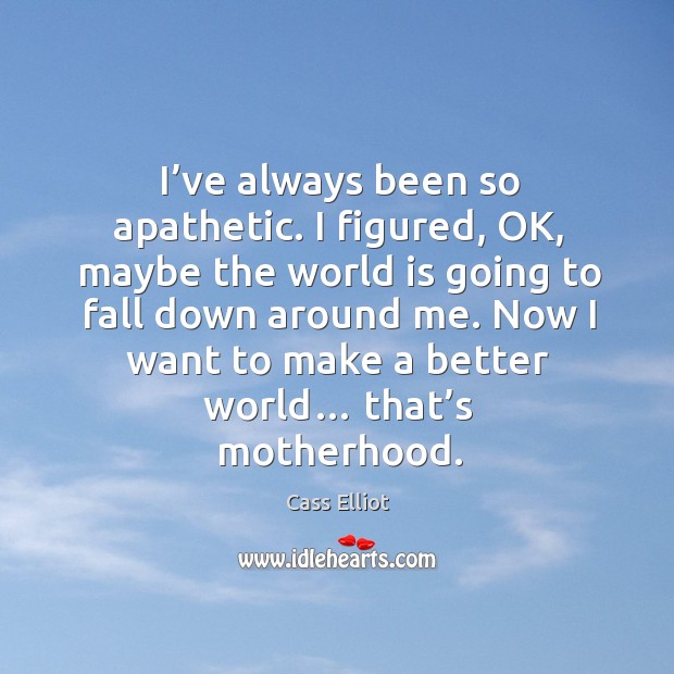 I’ve always been so apathetic. I figured, ok, maybe the world is going to fall down around me. 