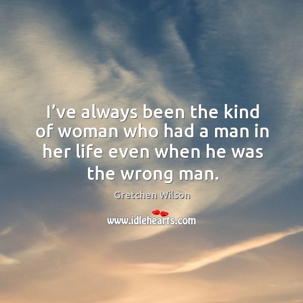 I’ve always been the kind of woman who had a man in her life even when he was the wrong man. Gretchen Wilson Picture Quote