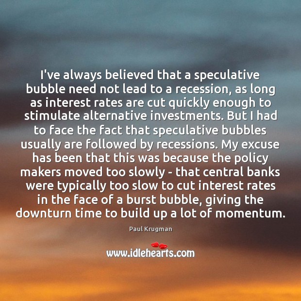 I’ve always believed that a speculative bubble need not lead to a Paul Krugman Picture Quote