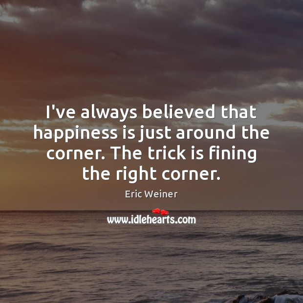 I’ve always believed that happiness is just around the corner. The trick 
