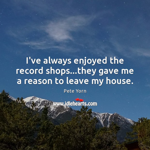 I’ve always enjoyed the record shops…they gave me a reason to leave my house. Pete Yorn Picture Quote