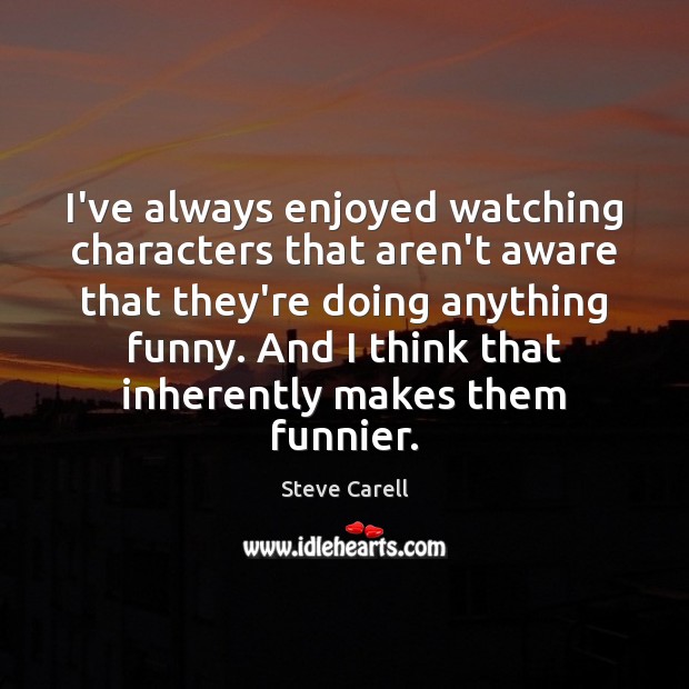 I’ve always enjoyed watching characters that aren’t aware that they’re doing anything Steve Carell Picture Quote