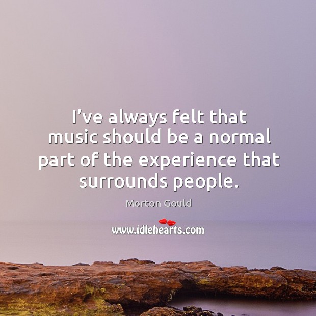 I’ve always felt that music should be a normal part of the experience that surrounds people. Morton Gould Picture Quote