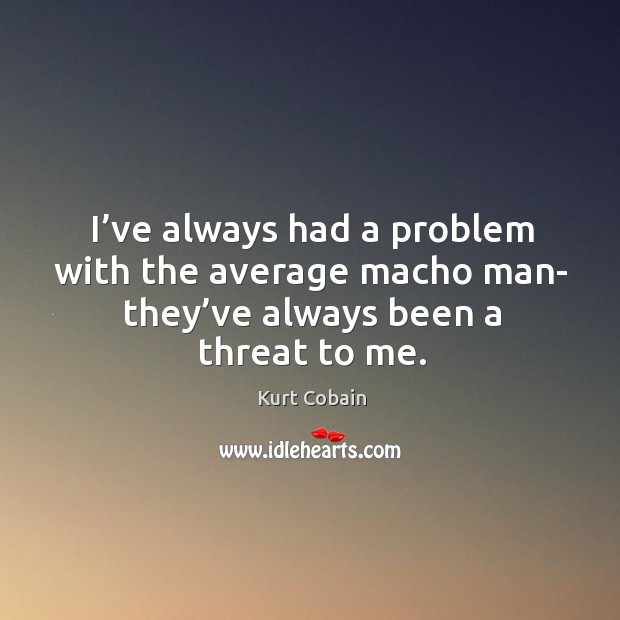 I’ve always had a problem with the average macho man- they’ve always been a threat to me. Kurt Cobain Picture Quote