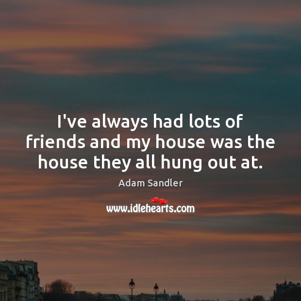 I’ve always had lots of friends and my house was the house they all hung out at. Image