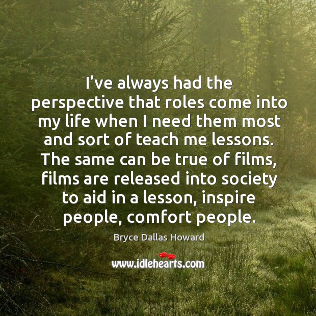 I’ve always had the perspective that roles come into my life when I need them most and sort of teach me lessons. Bryce Dallas Howard Picture Quote