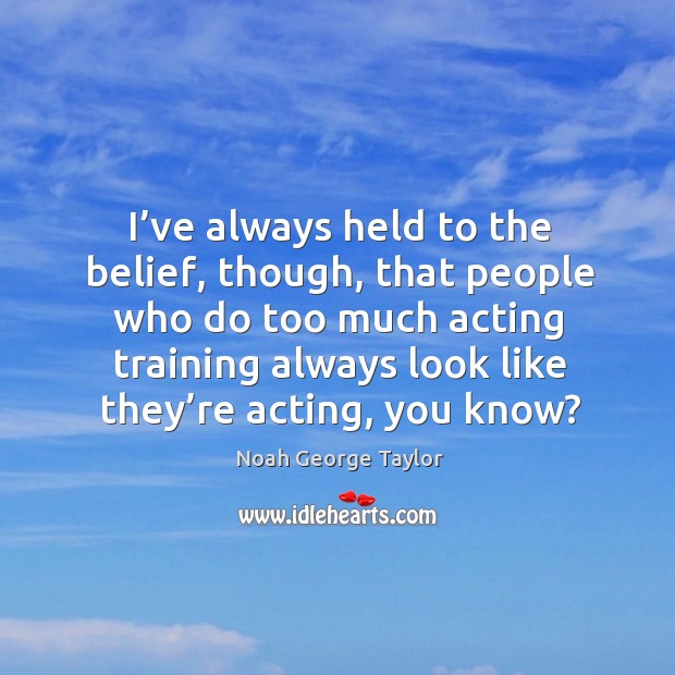 I’ve always held to the belief, though, that people who do too much acting training always look like they’re acting, you know? Image