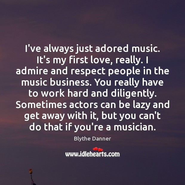 I’ve always just adored music. It’s my first love, really. I admire 