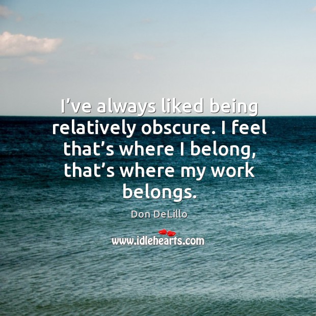 I’ve always liked being relatively obscure. I feel that’s where I belong, that’s where my work belongs. Don DeLillo Picture Quote