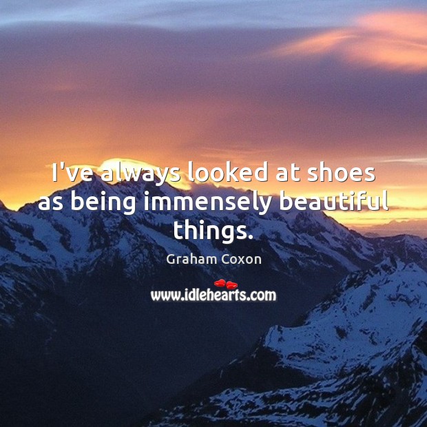 I’ve always looked at shoes as being immensely beautiful things. 