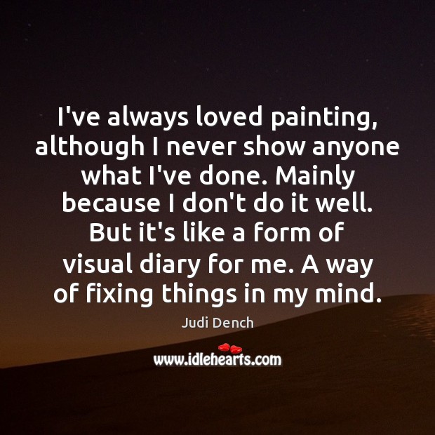 I’ve always loved painting, although I never show anyone what I’ve done. Judi Dench Picture Quote