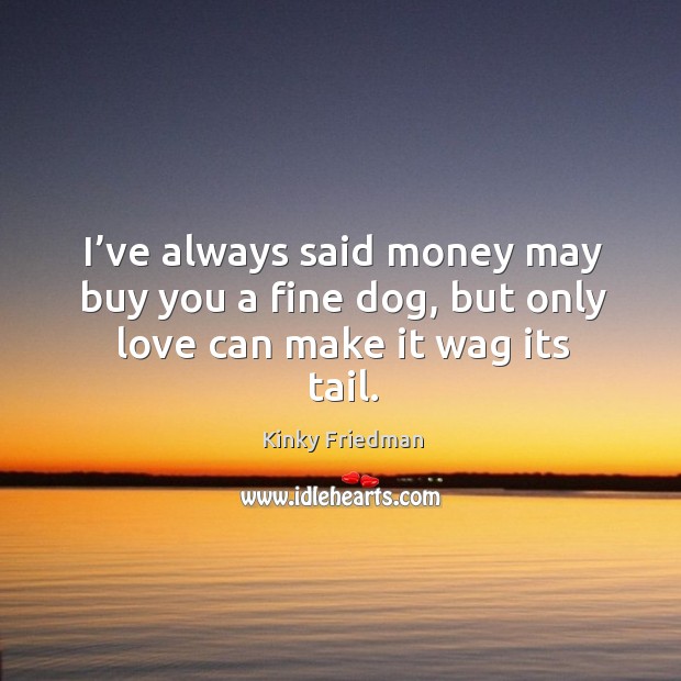 I’ve always said money may buy you a fine dog, but only love can make it wag its tail. Kinky Friedman Picture Quote