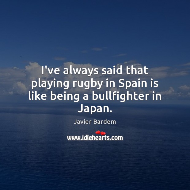 I’ve always said that playing rugby in Spain is like being a bullfighter in Japan. Javier Bardem Picture Quote