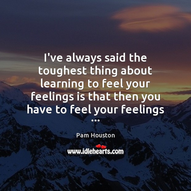 I’ve always said the toughest thing about learning to feel your feelings Pam Houston Picture Quote