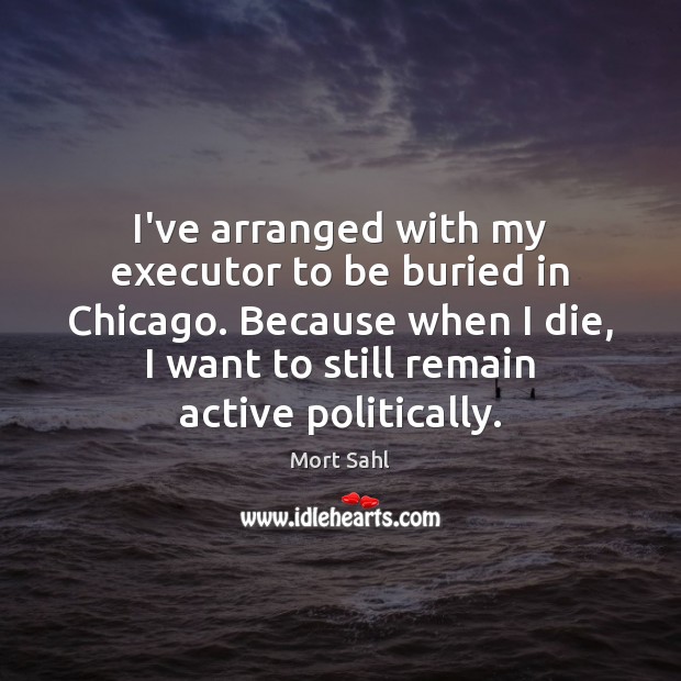 I’ve arranged with my executor to be buried in Chicago. Because when Image