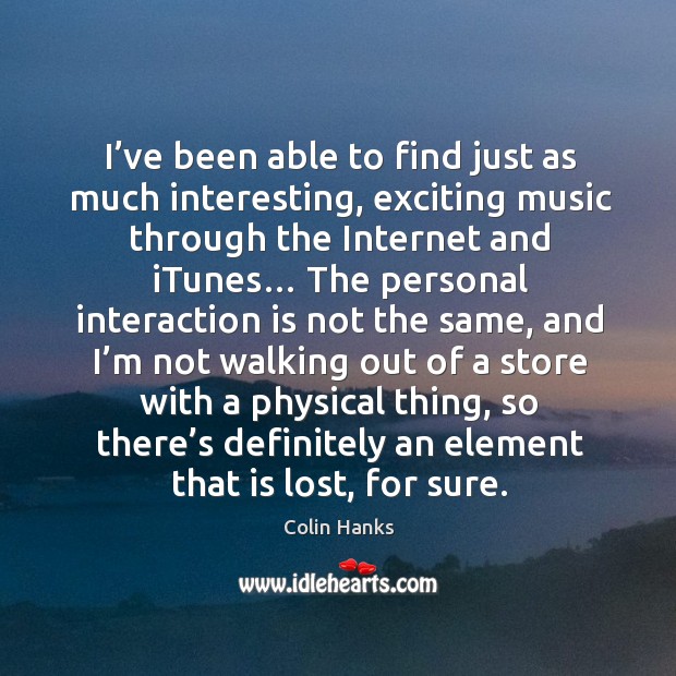 I’ve been able to find just as much interesting, exciting music through the internet and itunes… Colin Hanks Picture Quote