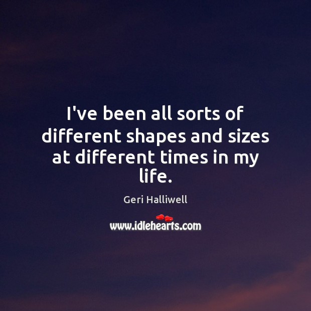 I’ve been all sorts of different shapes and sizes at different times in my life. Geri Halliwell Picture Quote