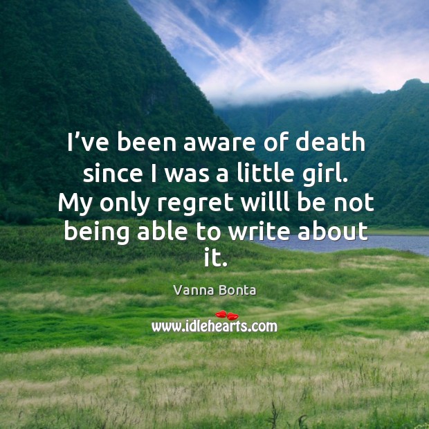 I’ve been aware of death since I was a little girl. My only regret willl be not being able to write about it. Vanna Bonta Picture Quote