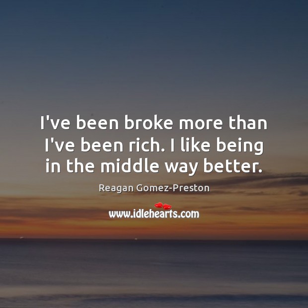 I’ve been broke more than I’ve been rich. I like being in the middle way better. 