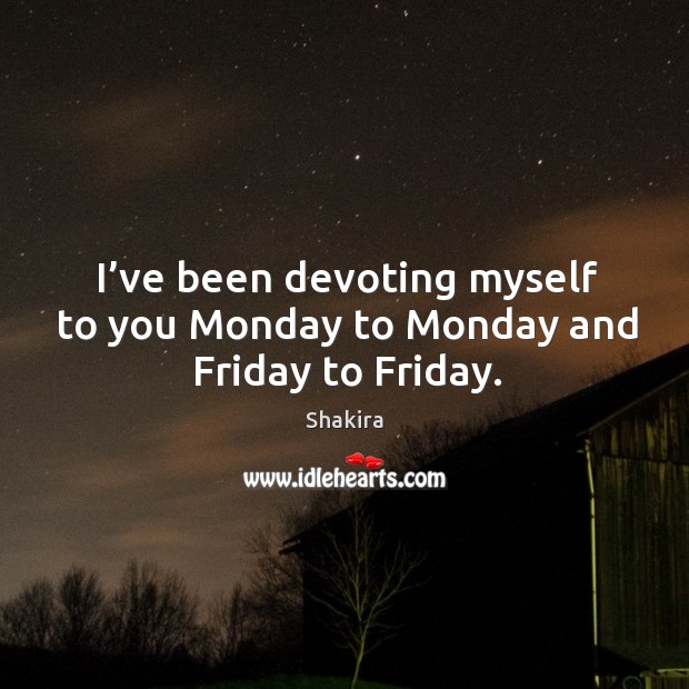 I’ve been devoting myself to you monday to monday and friday to friday. Shakira Picture Quote