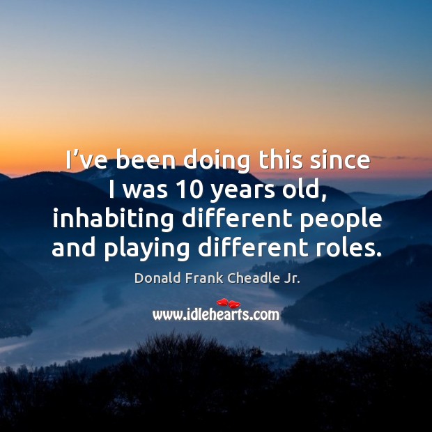 I’ve been doing this since I was 10 years old, inhabiting different people and playing different roles. 