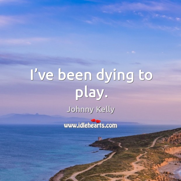 I’ve been dying to play. Johnny Kelly Picture Quote