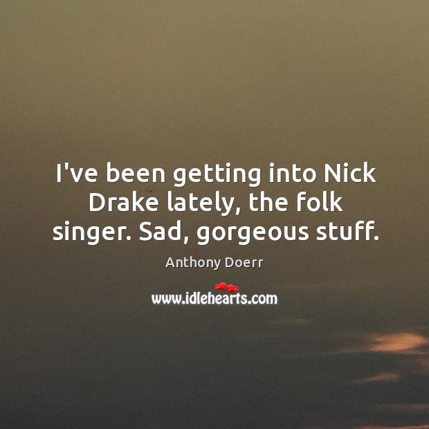 I’ve been getting into Nick Drake lately, the folk singer. Sad, gorgeous stuff. Anthony Doerr Picture Quote
