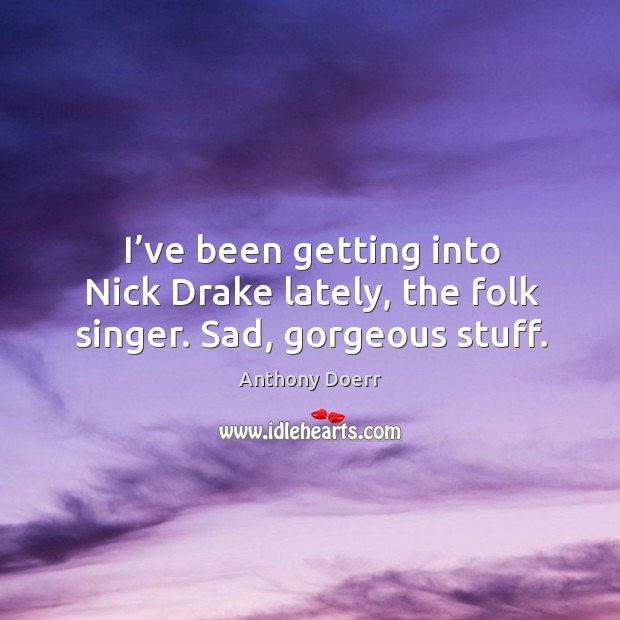 I’ve been getting into nick drake lately, the folk singer. Sad, gorgeous stuff. Anthony Doerr Picture Quote
