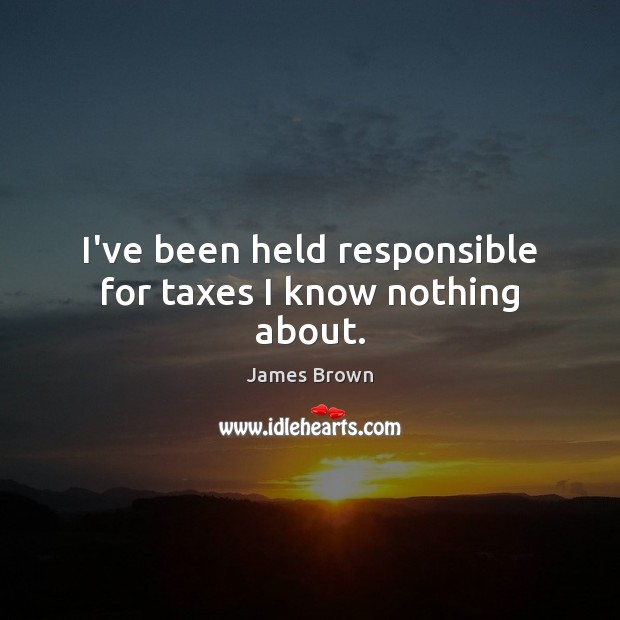 I’ve been held responsible for taxes I know nothing about. James Brown Picture Quote