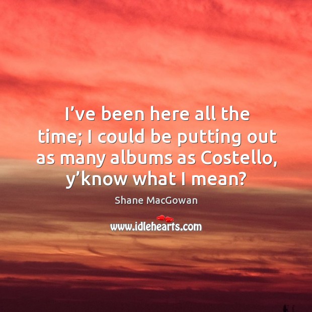 I’ve been here all the time; I could be putting out as many albums as costello, y’know what I mean? Image